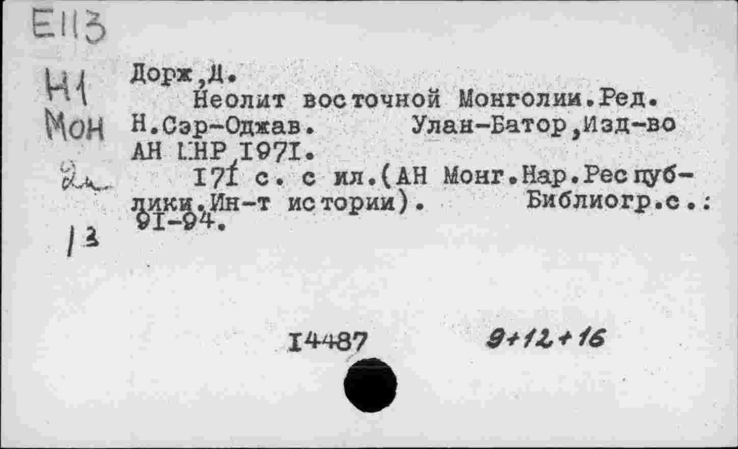 ﻿Ell J
щ Нон	Дорж,Д. Неолит восточной Монголии.Ред. Н.Сэр-Оджав.	Улан-Батор,Изд-во АН LHPI97I.
	171 с. с ил.(АН Монг.Нар.Ресцуб
11	ј^ики.Ин-т истории).	Библиогр.с
14487	9+Њ+16